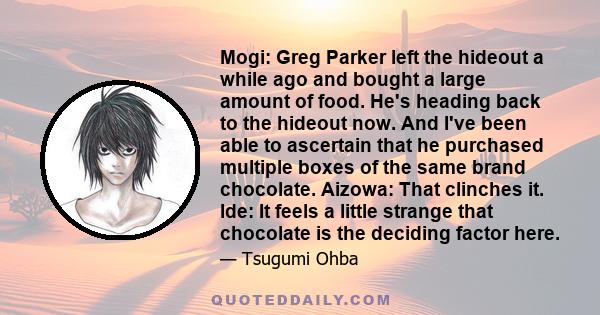 Mogi: Greg Parker left the hideout a while ago and bought a large amount of food. He's heading back to the hideout now. And I've been able to ascertain that he purchased multiple boxes of the same brand chocolate.