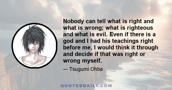 Nobody can tell what is right and what is wrong; what is righteous and what is evil. Even if there is a god and I had his teachings right before me, I would think it through and decide if that was right or wrong myself.