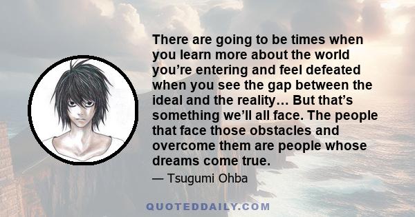 There are going to be times when you learn more about the world you’re entering and feel defeated when you see the gap between the ideal and the reality… But that’s something we’ll all face. The people that face those