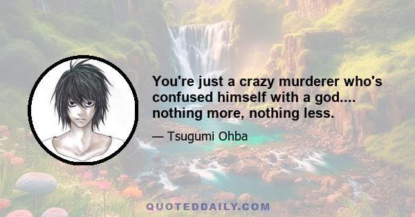 You're just a crazy murderer who's confused himself with a god.... nothing more, nothing less.