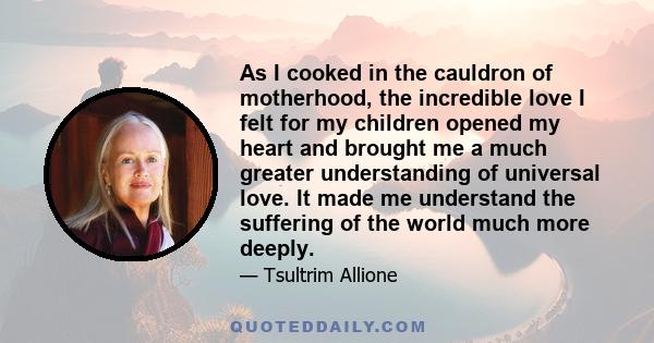 As I cooked in the cauldron of motherhood, the incredible love I felt for my children opened my heart and brought me a much greater understanding of universal love. It made me understand the suffering of the world much