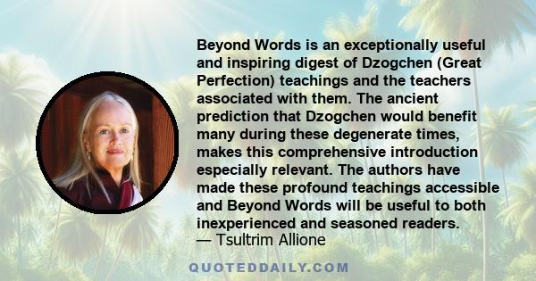 Beyond Words is an exceptionally useful and inspiring digest of Dzogchen (Great Perfection) teachings and the teachers associated with them. The ancient prediction that Dzogchen would benefit many during these