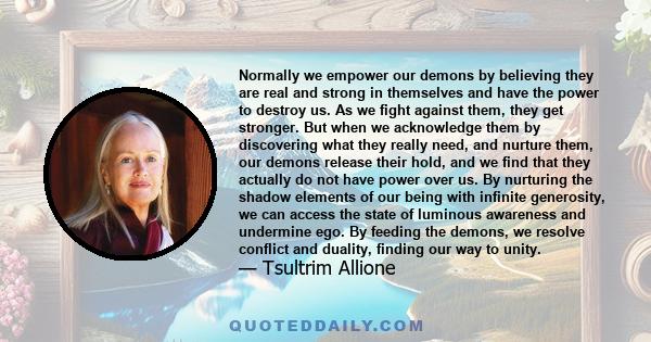 Normally we empower our demons by believing they are real and strong in themselves and have the power to destroy us. As we fight against them, they get stronger. But when we acknowledge them by discovering what they