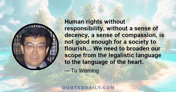 Human rights without responsibility, without a sense of decency, a sense of compassion, is not good enough for a society to flourish... We need to broaden our scope from the legalistic language to the language of the