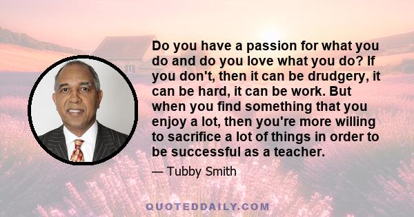 Do you have a passion for what you do and do you love what you do? If you don't, then it can be drudgery, it can be hard, it can be work. But when you find something that you enjoy a lot, then you're more willing to