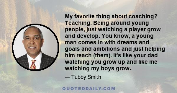 My favorite thing about coaching? Teaching. Being around young people, just watching a player grow and develop. You know, a young man comes in with dreams and goals and ambitions and just helping him reach (them). It's