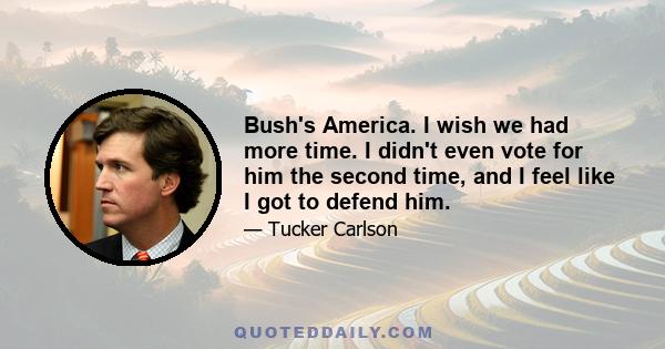 Bush's America. I wish we had more time. I didn't even vote for him the second time, and I feel like I got to defend him.