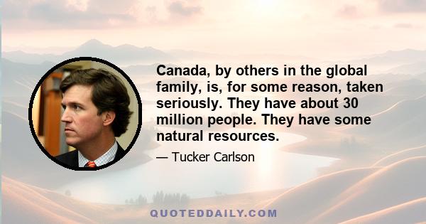 Canada, by others in the global family, is, for some reason, taken seriously. They have about 30 million people. They have some natural resources.