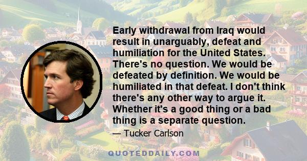 Early withdrawal from Iraq would result in unarguably, defeat and humiliation for the United States. There's no question. We would be defeated by definition. We would be humiliated in that defeat. I don't think there's