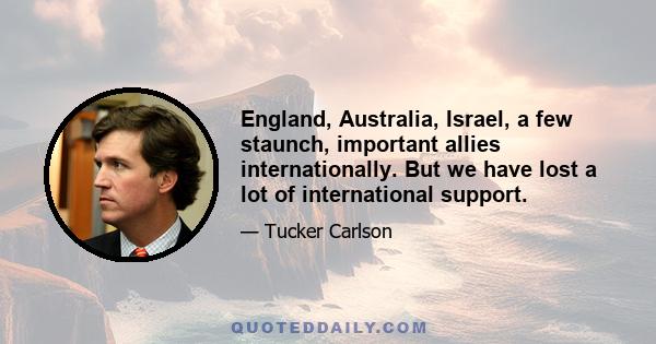 England, Australia, Israel, a few staunch, important allies internationally. But we have lost a lot of international support.