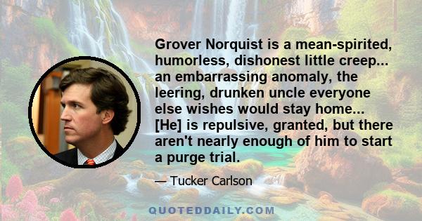 Grover Norquist is a mean-spirited, humorless, dishonest little creep... an embarrassing anomaly, the leering, drunken uncle everyone else wishes would stay home... [He] is repulsive, granted, but there aren't nearly