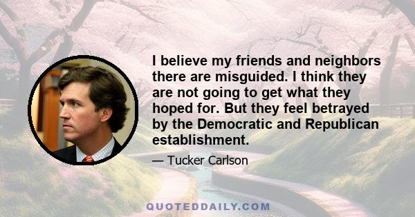 I believe my friends and neighbors there are misguided. I think they are not going to get what they hoped for. But they feel betrayed by the Democratic and Republican establishment.