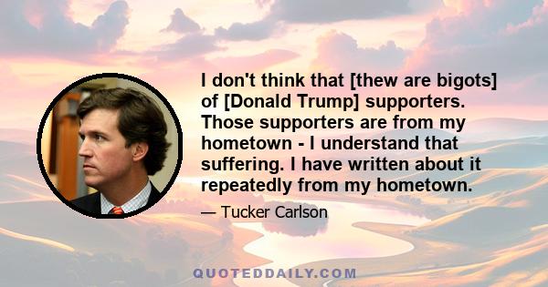 I don't think that [thew are bigots] of [Donald Trump] supporters. Those supporters are from my hometown - I understand that suffering. I have written about it repeatedly from my hometown.