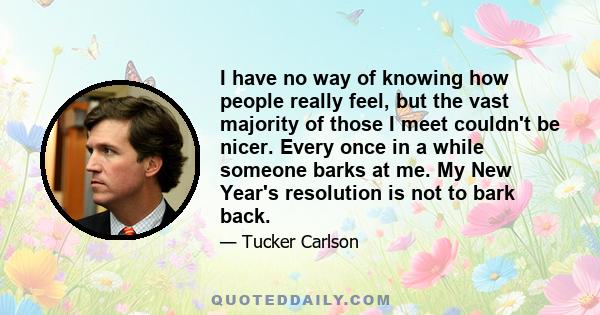 I have no way of knowing how people really feel, but the vast majority of those I meet couldn't be nicer. Every once in a while someone barks at me. My New Year's resolution is not to bark back.