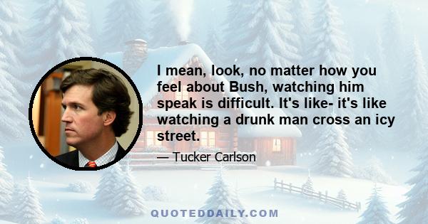 I mean, look, no matter how you feel about Bush, watching him speak is difficult. It's like- it's like watching a drunk man cross an icy street.