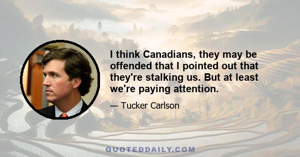 I think Canadians, they may be offended that I pointed out that they're stalking us. But at least we're paying attention.