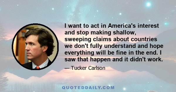 I want to act in America's interest and stop making shallow, sweeping claims about countries we don't fully understand and hope everything will be fine in the end. I saw that happen and it didn't work.