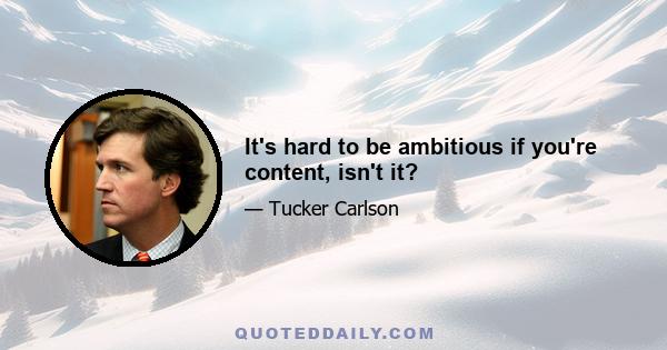 It's hard to be ambitious if you're content, isn't it?