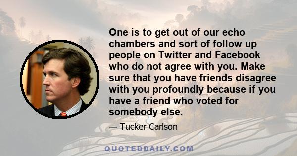 One is to get out of our echo chambers and sort of follow up people on Twitter and Facebook who do not agree with you. Make sure that you have friends disagree with you profoundly because if you have a friend who voted