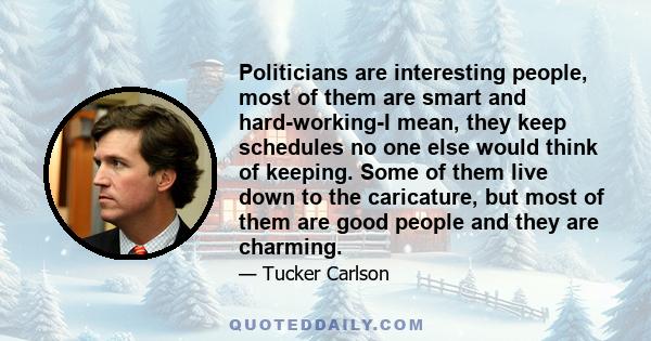 Politicians are interesting people, most of them are smart and hard-working-I mean, they keep schedules no one else would think of keeping. Some of them live down to the caricature, but most of them are good people and