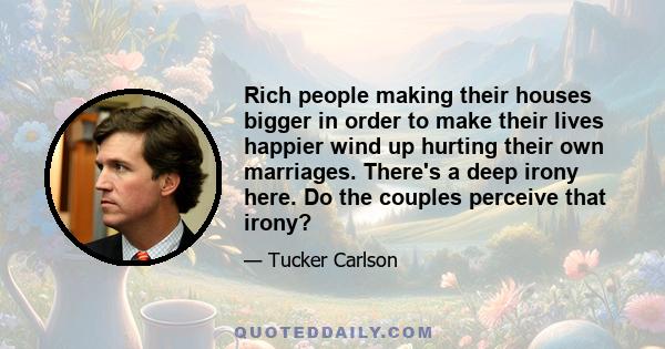 Rich people making their houses bigger in order to make their lives happier wind up hurting their own marriages. There's a deep irony here. Do the couples perceive that irony?