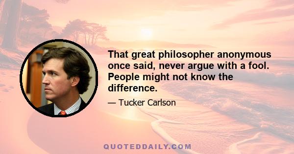 That great philosopher anonymous once said, never argue with a fool. People might not know the difference.