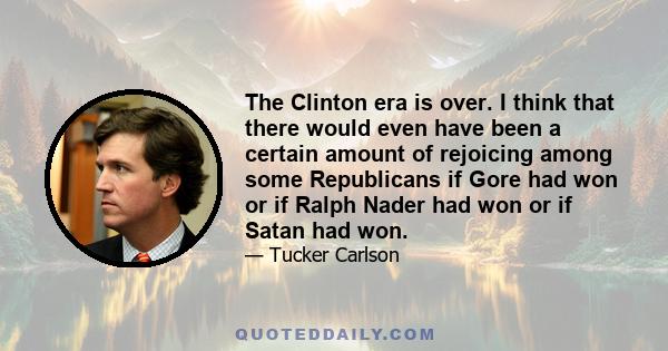 The Clinton era is over. I think that there would even have been a certain amount of rejoicing among some Republicans if Gore had won or if Ralph Nader had won or if Satan had won.