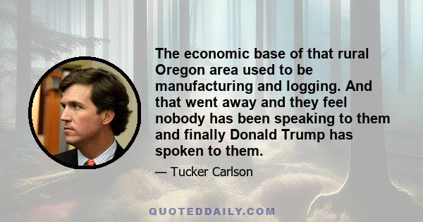 The economic base of that rural Oregon area used to be manufacturing and logging. And that went away and they feel nobody has been speaking to them and finally Donald Trump has spoken to them.