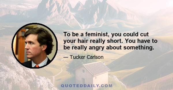 To be a feminist, you could cut your hair really short. You have to be really angry about something.