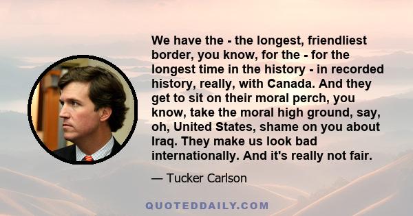 We have the - the longest, friendliest border, you know, for the - for the longest time in the history - in recorded history, really, with Canada. And they get to sit on their moral perch, you know, take the moral high