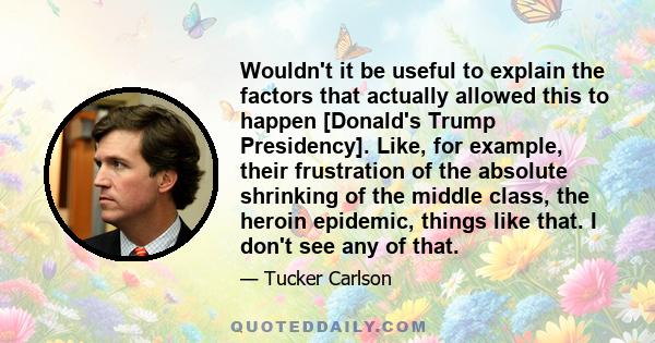 Wouldn't it be useful to explain the factors that actually allowed this to happen [Donald's Trump Presidency]. Like, for example, their frustration of the absolute shrinking of the middle class, the heroin epidemic,