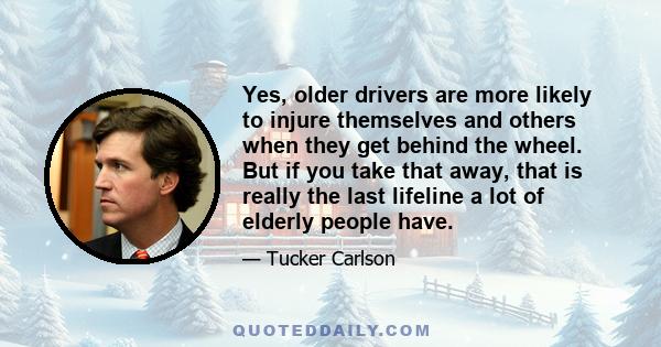 Yes, older drivers are more likely to injure themselves and others when they get behind the wheel. But if you take that away, that is really the last lifeline a lot of elderly people have.