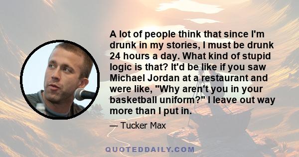 A lot of people think that since I'm drunk in my stories, I must be drunk 24 hours a day. What kind of stupid logic is that? It'd be like if you saw Michael Jordan at a restaurant and were like, Why aren't you in your