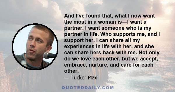 And I’ve found that, what I now want the most in a woman is—I want a partner. I want someone who is my partner in life. Who supports me, and I support her. I can share all my experiences in life with her, and she can