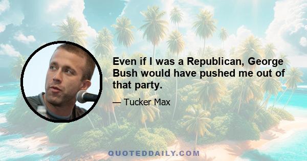 Even if I was a Republican, George Bush would have pushed me out of that party.