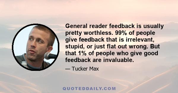 General reader feedback is usually pretty worthless. 99% of people give feedback that is irrelevant, stupid, or just flat out wrong. But that 1% of people who give good feedback are invaluable.