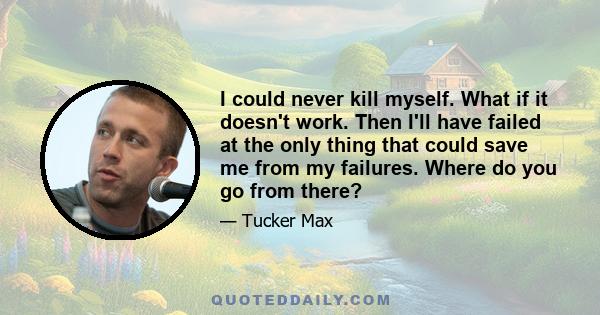 I could never kill myself. What if it doesn't work. Then I'll have failed at the only thing that could save me from my failures. Where do you go from there?