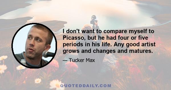 I don't want to compare myself to Picasso, but he had four or five periods in his life. Any good artist grows and changes and matures.