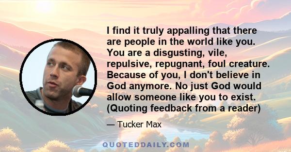 I find it truly appalling that there are people in the world like you. You are a disgusting, vile, repulsive, repugnant, foul creature. Because of you, I don't believe in God anymore. No just God would allow someone