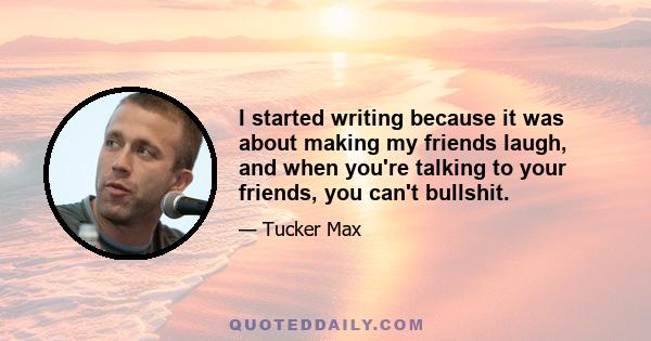 I started writing because it was about making my friends laugh, and when you're talking to your friends, you can't bullshit.