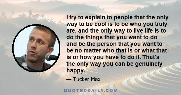 I try to explain to people that the only way to be cool is to be who you truly are, and the only way to live life is to do the things that you want to do and be the person that you want to be no matter who that is or