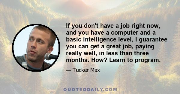 If you don't have a job right now, and you have a computer and a basic intelligence level, I guarantee you can get a great job, paying really well, in less than three months. How? Learn to program.