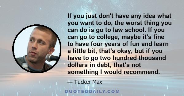 If you just don't have any idea what you want to do, the worst thing you can do is go to law school. If you can go to college, maybe it's fine to have four years of fun and learn a little bit, that's okay, but if you