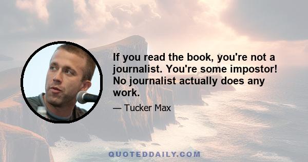 If you read the book, you're not a journalist. You're some impostor! No journalist actually does any work.