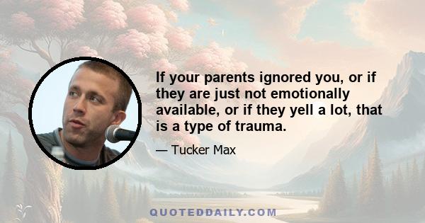 If your parents ignored you, or if they are just not emotionally available, or if they yell a lot, that is a type of trauma.