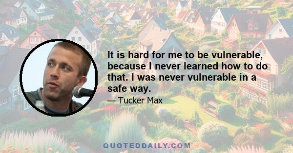 It is hard for me to be vulnerable, because I never learned how to do that. I was never vulnerable in a safe way.