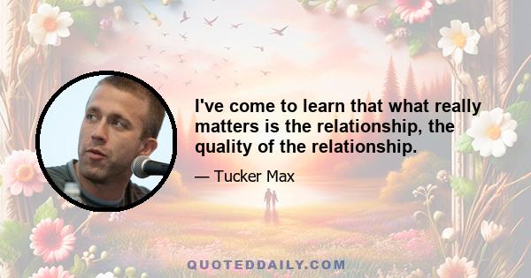 I've come to learn that what really matters is the relationship, the quality of the relationship.