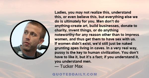 Ladies, you may not realize this, understand this, or even believe this, but everything else we do is ultimately for you. Men don't do anything-create art, build businesses, donate to charity, invent things, or do