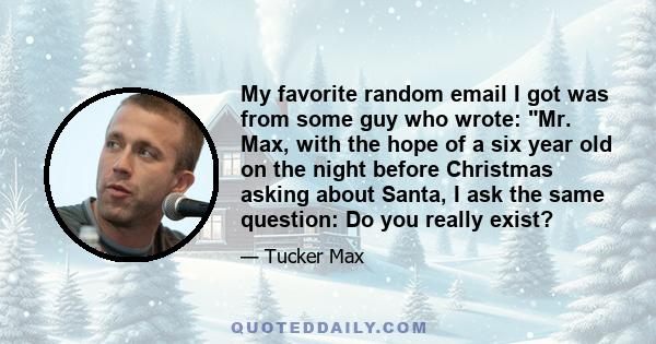 My favorite random email I got was from some guy who wrote: Mr. Max, with the hope of a six year old on the night before Christmas asking about Santa, I ask the same question: Do you really exist?