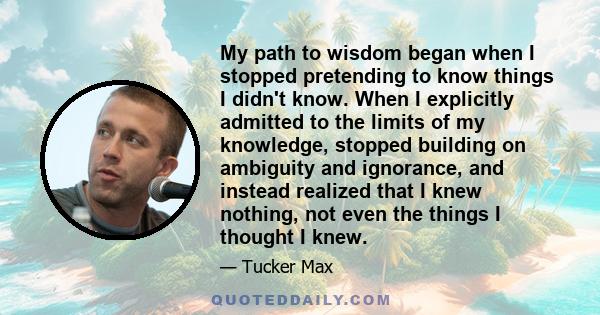 My path to wisdom began when I stopped pretending to know things I didn't know. When I explicitly admitted to the limits of my knowledge, stopped building on ambiguity and ignorance, and instead realized that I knew